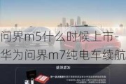 问界m5什么时候上市-华为问界m7纯电车续航