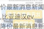 比亚迪汉ev降价最新消息新闻,比亚迪汉ev降价最新消息新闻报道