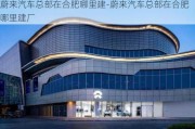 蔚来汽车总部在合肥哪里建-蔚来汽车总部在合肥哪里建厂