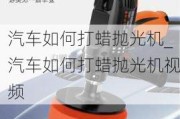 汽车如何打蜡抛光机_汽车如何打蜡抛光机视频