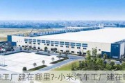 小米汽车工厂建在哪里?-小米汽车工厂建在哪里