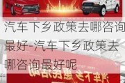 汽车下乡政策去哪咨询最好-汽车下乡政策去哪咨询最好呢