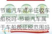 节能汽车减半征收车船税吗-节能汽车属于车船税征税范围吗