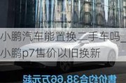 小鹏汽车能置换二手车吗_小鹏p7售价以旧换新