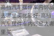 高档汽车摆件车内饰品去哪里买比较好-高档汽车摆件车内饰品去哪里买