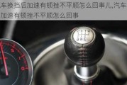 汽车换挡后加速有顿挫不平顺怎么回事儿,汽车换挡后加速有顿挫不平顺怎么回事