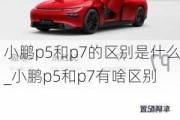 小鹏p5和p7的区别是什么_小鹏p5和p7有啥区别