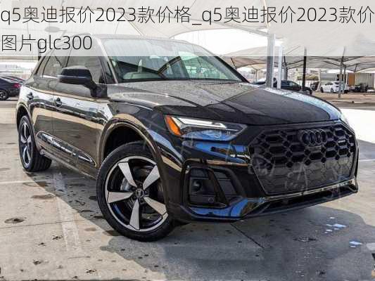 q5奥迪报价2023款价格_q5奥迪报价2023款价格图片glc300