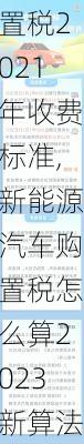 新能源车辆购置税2021年收费标准,新能源汽车购置税怎么算2023新算法