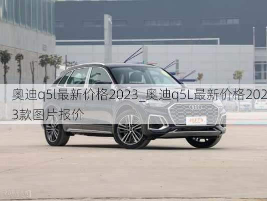 奥迪q5l最新价格2023_奥迪q5L最新价格2023款图片报价